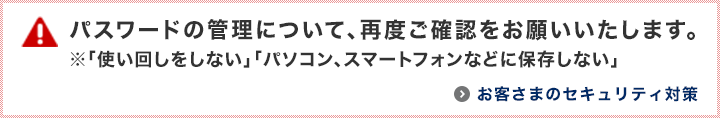 パスワードの管理について、再度ご確認をお願いいたします。※「使い回しをしない」「パソコン、スマートフォンなどに保存しない」