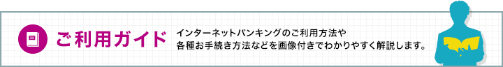 ご利用ガイド：インターネットバンキングのご利用方法や各種お手続き方法などを画像付きでわかりやすく解説します。