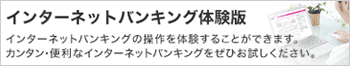 インターネットバンキング体験版 インターネットバンキングの操作を体験することができます。カンタン・便利なインターネットバンキングをぜひお試しください。