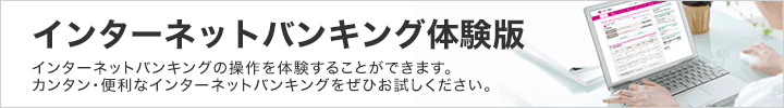 インターネットバンキング体験版 インターネットバンキングの操作を体験することができます。カンタン・便利なインターネットバンキングをぜひお試しください。