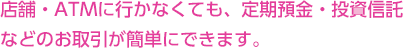 店舗・ATMに行かなくても、インターネットバンキングで定期預金・投資信託などのお取引が簡単にできます。