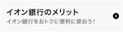 イオン銀行のメリット 
イオン銀行をおトクに便利に使おう！