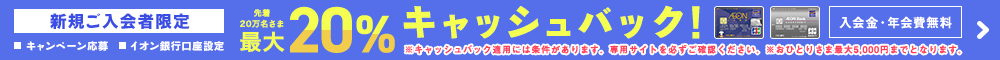 新規ご入会者限定!(キャンペーン応募またはイオン銀行口座設定)先着20万名さま最大20%キャッシュバック!入会金・年会費無料!※キャッシュバック適用には条件があります。専用サイトを必ずご確認ください。入会・利用対象期間:2020年3月1日(日)~5月10日(日)まで。応募期間:2020年3月1日(日)~7月10日(金)まで。詳しくはこちら