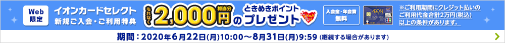 WEB限定!イオンカードセレクト新規ご入会・ご利用特典 もれなく2,000円相当分のときめきポイントプレゼント!入会金・年会費無料!※ご利用期間にクレジット払いのご利用代金合計2万円(税込)以上の条件があります。期間:2020年6月22日(月)10:00~8月31日(月)9:59(継続する場合があります)詳しくはこちら
