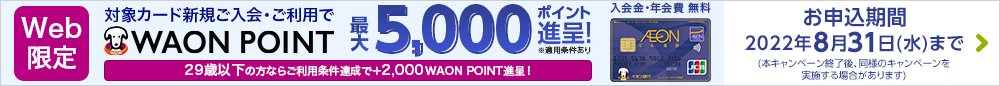 Web限定 対象カード新規ご入会・ご利用で WAON POINT最大8,000ポイント進呈! 入会金・年会費無料 ※適用条件あり お申込期間:2022年7月10日(日)まで(本キャンペーン終了後、同様のキャンペーンを実施する場合があります) 詳しくはこちら