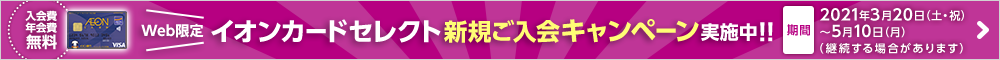 Web限定イオンカードセレクト新規ご入会キャンペーン実施中!!入会費年会費無料 期間:2021年3月20日(土・祝)~5月10日(月)(継続する場合があります)詳しくはこちら