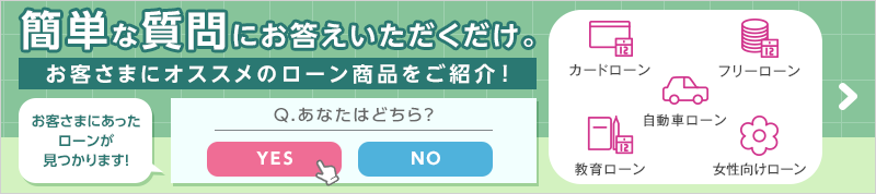 簡単な質問にお答えいただくだけ。お客さまにオススメのローン商品をご紹介！ お客さまにあったローンが見つかります！Q.あなたはどちら？YES or NO カードローン、フリーローン、自動車ローン、教育ローン、女性向けローン