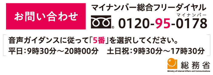 お問い合わせ マイナンバー総合フリーダイヤル：0120-95-0178 音声ガイダンスに従って「5番」を選択してください。 平日：9時30分～20時00分 土日祝：9時30分～17時30分 総務省