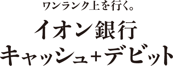ワンランク上を行く。 イオン銀行キャッシュ＋デビット