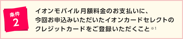 条件2 イオンモバイル月額料金のお支払いに、今回お申込みいただいたイオンカードセレクトをご登録いただくこと※1