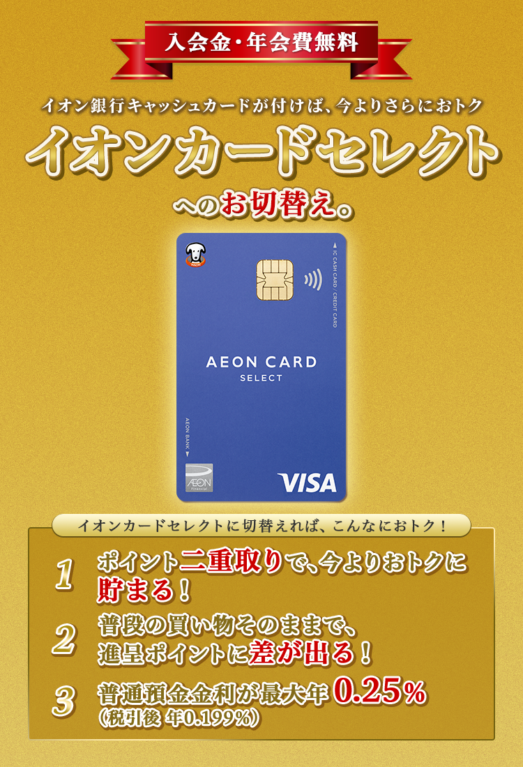 入会金・年会費無料 イオン銀行キャッシュカードが付けば、今よりさらにおトク イオンカードセレクトへのお切替え。 イオンカードセレクトに切替えれば、こんなにおトク！ 1.ポイント二重取りで、今よりおトクに貯まる！ 2.普段の買い物そのままで、進呈ポイントに差が出る！ 3.普通預金金利が最大年0.25％（税引後　年0.199％）