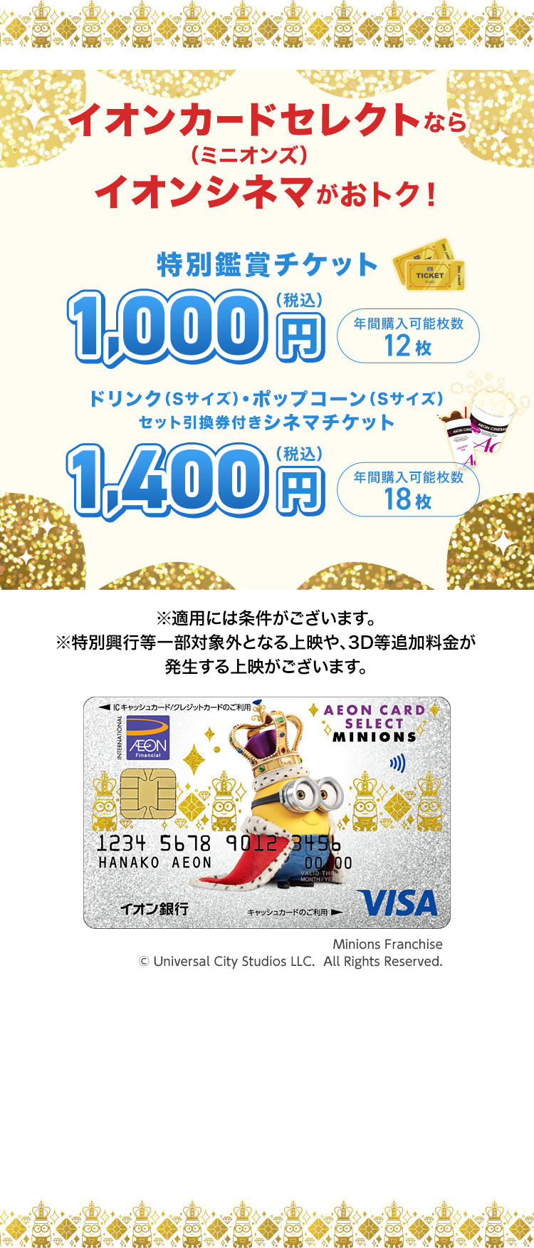 イオンカードセレクト（ミニオンズ）ならイオンシネマがおトク！ 特別鑑賞チケット 1,000円（税込） 年間購入可能枚数 12枚 ドリンク（Sサイズ）・ポップコーン（Sサイズ）セット引換券付きシネマチケット 1,400円（税込） 年間購入可能枚数18枚 ※適用には条件がございます。 ※特別興行等一部対象外となる上映や、3D等追加料金が発生する上映がございます。