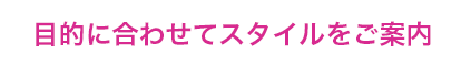 目的に合わせてスタイルをご案内