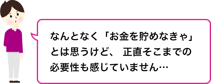 なんとなく「お金を貯めなきゃ」とは思うけど、正直そこまでの必要性も感じていません…