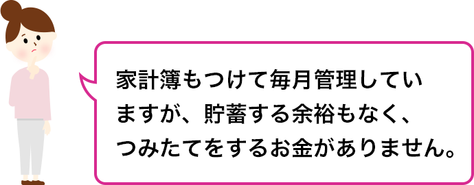 家計簿もつけて毎月管理していますが、貯蓄する余裕もなく、つみたてをするお金がありません。