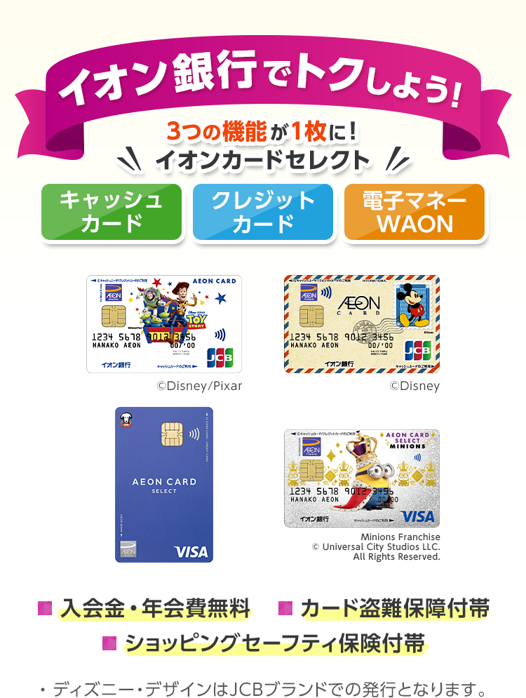イオン銀行でトクしよう!キャッシュカード クレジットカード 電子マネーWAON 3つの機能が1枚に!イオンカードセレクト 入会金・年会費無料 カード盗難保障付帯 ショッピングセーフティ保険付帯 ※ディズニー・デザインはJCBブランドでの発行となります。