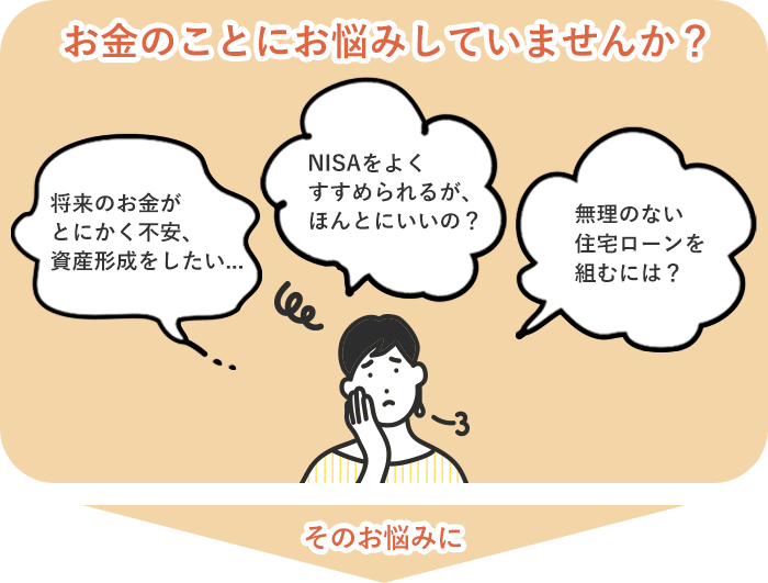 お金のことにお悩みしていませんか？ 将来のお金がとにかく不安、資産形成をしたい… NISAをよくすすめられるが、ほんとにいいの？ 無理のない住宅ローンを組むには？ そのお悩みに