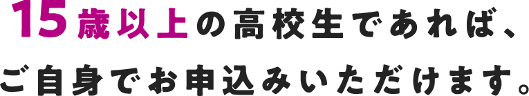 15歳以上の高校生であれば、ご自身でお申込みいただけます。