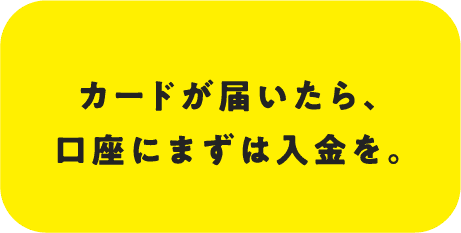 カードが届いたら、口座にまずは入金を。
