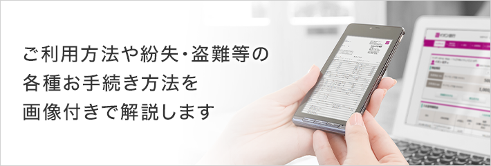 ご利用方法や紛失・盗難等の各種お手続き方法を画像付きで解説します