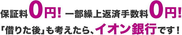 保証料0円！一部繰上返済手数料0円!「借りた後」も考えたら、イオン銀行です！