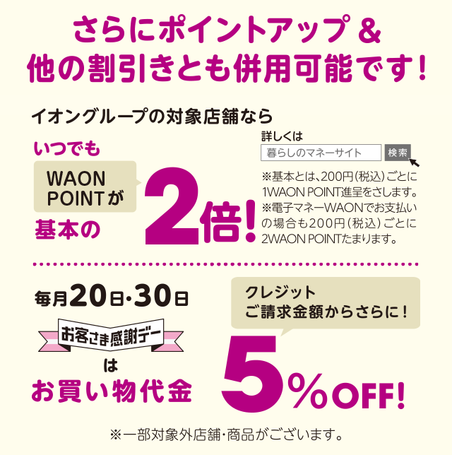 さらにポイントアップ＆他の割引きとも併用可能です！ イオングループの対象店舗ならいつでもWAON POINTが基本の2倍！ 詳しくは暮らしのマネーサイト 検索 ※基本とは、200円（税込）ごとに1WAON POINT進呈を指します。※電子マネーWAONでお支払いの場合も200円（税込）ごとに2WAON POINTたまります。 クレジットご請求金額からさらに！ 毎月20日・30日 お客さま感謝デーはお買い物代金5％OFF！※一部対象外店 ※一部対象外店舗・商品がございます。