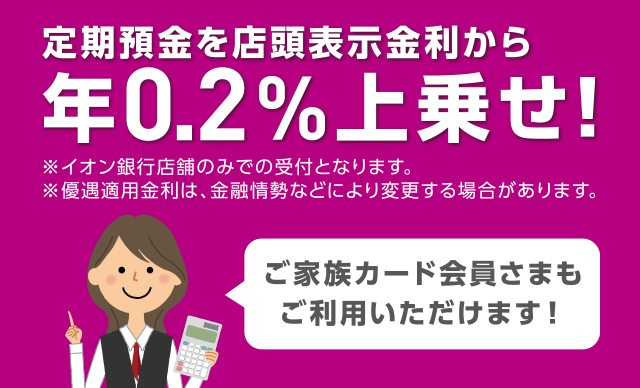 定期預金を店頭表示金利から年0.2%上乗せ! ご家族カード会員さまもご利用いただけます! ※イオン銀行店舗のみで受付となります。 ※優遇適用金利は、金融情勢などにより変更する場合があります。