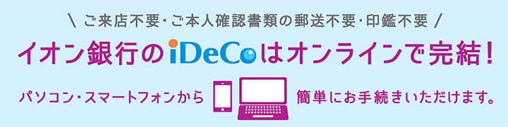 ご来店不要・ご本人確認書類の郵送不要・印鑑不要 イオン銀行のiDeCoはオンラインで完結！ パソコン・スマートフォンから簡単にお手続きいただけます。