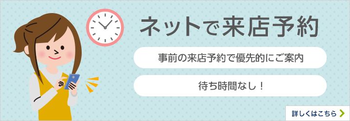 ネットで来店予約 事前の来店予約で優先的にご案内 待ち時間なし！ 詳しくはこちら