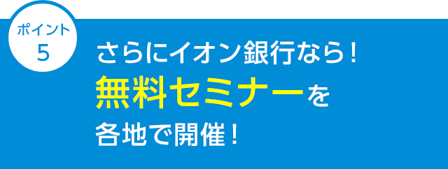 ポイント5 さらにイオン銀行なら！無料セミナーを各地で開催！