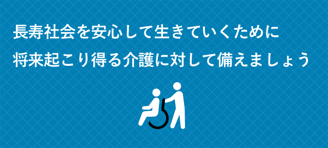 長寿社会を安心して生きていくために将来起こり得る介護に対して備えましょう