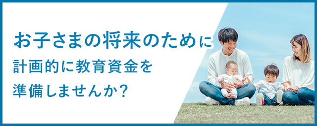 お子さまの将来のために計画的に教育資金を準備しませんか？