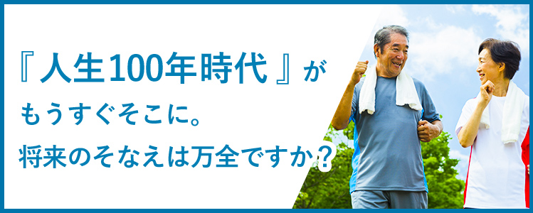 『人生100年時代』がもうすぐそこに。将来のそなえは万全ですか？