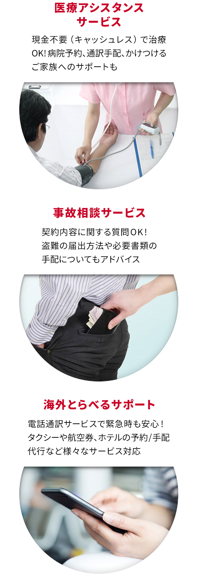 医療アシスタンスサービス 現金不要(キャッシュレス)で治療ok!病院予約、通訳手配、かけつける家族へのサポートも 事故相談サービス 契約内容に関する質問ok!盗難の届出方法や必要書類の手配についてもアドバイス 海外とらべるサポート 電話通訳サービスで緊急時も安心!タクシーや航空券、ホテルの予約/手配代行など様々なサービス対応