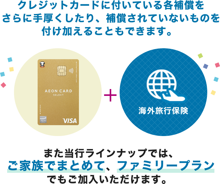 クレジットカードに付いている各補償をさらに手厚くしたり、補償されていないものを付け加えることもできます。（イオンゴールドカードセレクト＋海外旅行保険）当行ラインナップでは、ご家族でまとめて、ファミリープランでもご加入いただけます。 