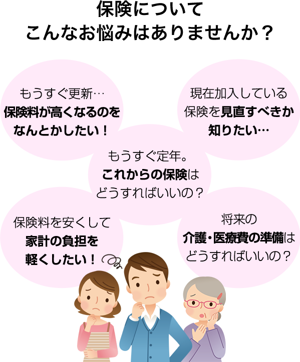 突然の病気やケガで入院や手術が必要になったら? 保険料を安くして家計の負担を軽くしたい! もうすぐ定年。これからの保険はどうすればいいの? もうすぐ更新…保険料が高くなるのをなんとかしたい! 現在加入している保険を見直すべきか知りたい… 将来の介護・医療費の準備はどうすればいいの?