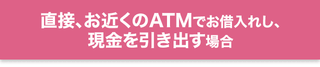 直接、お近くのATMでお借入れし、現金を引き出す場合