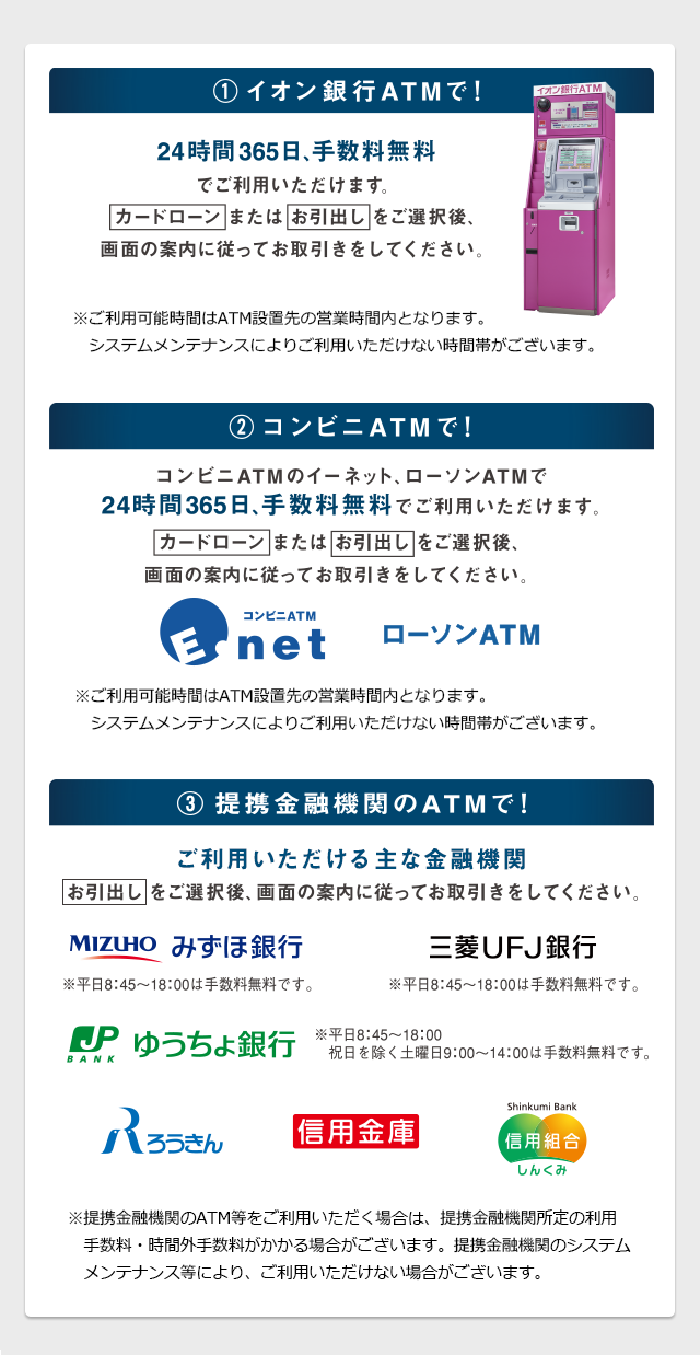 1.イオン銀行ATMで！ 24時間365日、手数料無料でご利用いただけます。 2.コンビニATMで！ コンビニATMのイーネット、ローソンATMで24時間365日、手数料無料でご利用いただけます。 3.提携金融機関のATMで！ ご利用いただける金融機関 お引出しをご選択後、画面の案内に従ってお取引きをしてください。
