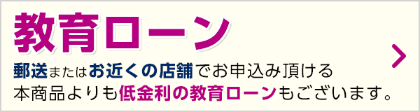 郵送またはお近くの店舗でお申込み頂ける本商品よりも低金利の教育ローンもございます。教育ローン