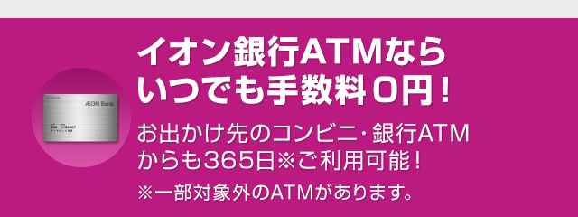 イオン銀行ATMならいつでも手数料0円！お出かけ先のコンビニ・銀行ATMからも365日※ご利用可能！※一部対象外のATMがあります。