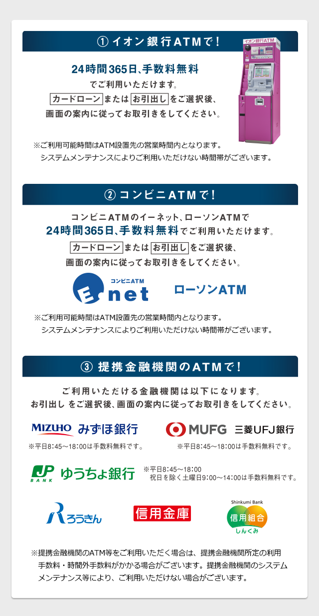 1.イオン銀行ATMで！ 24時間365日、手数料無料でご利用いただけます。 2.コンビニATMで！ コンビニATMのイーネット、ローソンATMで24時間365日、手数料無料でご利用いただけます。 3.提携金融機関のATMで！ ご利用いただける金融機関は以下になります。お引出しをご選択後、画面の案内に従ってお取引きをしてください。 みずほ銀行 三菱UFJ銀行 ゆうちょ銀行 三井住友銀行 りそな銀行 信用金庫 信用組合 ろうきん