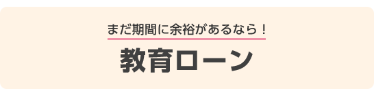 まだ期間に余裕があるなら！教育ローン