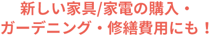 新しい家具/家電の購入・ガーデニング・修繕費用にも！