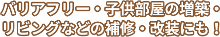 バリアフリー・子供部屋の増築・リビングなどの修繕・改装にも！