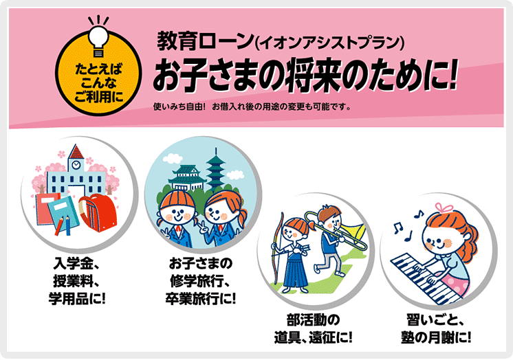 たとえばこんなご利用にイオンアシストプランをお子さまの将来のために！使いみちは自由！お借入れ後の用途の変更も可能です。 入学金、授業料、学用品に！ お子さまの修学旅行、卒業旅行に！ 部活道の道具、遠征に！ 習いごと、塾の月謝に！