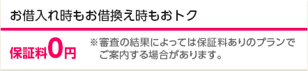 お借入れ時もお借換え時もおトク 保証料0円 ※審査の結果によっては保証料ありのプランでご案内する場合があります。