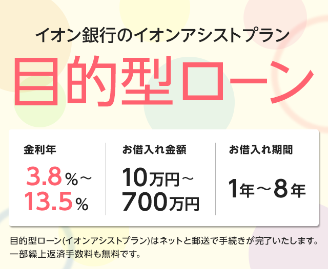 イオン銀行のアシストプラン 目的型ローン 金利年3.8％～8.8％、お借入れ金額10万円～700万円、お借入れ期間1年～8年 目的型ローン（イオンアシストプラン）はネットと郵送で手続きが完了いたします。 一部繰上返済手数料も無料です。