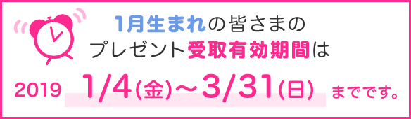 1月生まれの皆さまのプレゼント受取有効期間は2019/1/4(金)~3/31(日)までです。