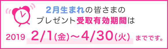 2月生まれの皆さまのプレゼント受取有効期間は2019/2/1(金)~4/30(火)までです。