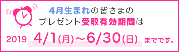 4月生まれの皆さまのプレゼント受取有効期間は2019年4/1(月)~6/30(日)までです。